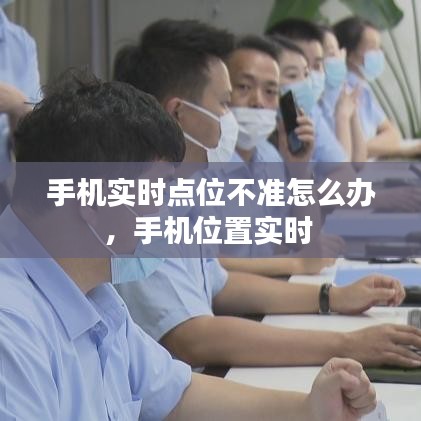 手機(jī)實(shí)時(shí)點(diǎn)位不準(zhǔn)怎么辦，手機(jī)位置實(shí)時(shí) 