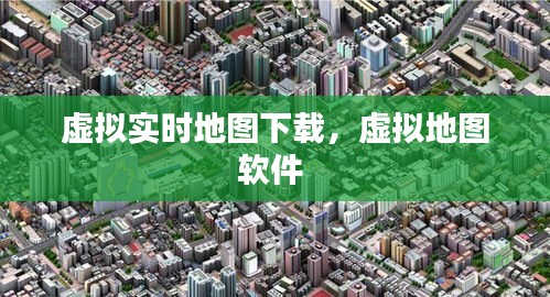 虛擬實(shí)時(shí)地圖下載，虛擬地圖軟件 