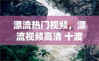 漂流熱門視頻，漂流視頻高清 十渡 