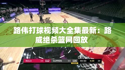 路偉打球視頻大全集最新：路威絕殺籃網(wǎng)回放 
