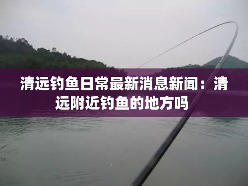 清遠(yuǎn)釣魚日常最新消息新聞：清遠(yuǎn)附近釣魚的地方嗎 