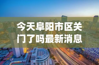 今天阜陽(yáng)市區(qū)關(guān)門(mén)了嗎最新消息：阜陽(yáng)今天封城了嗎 