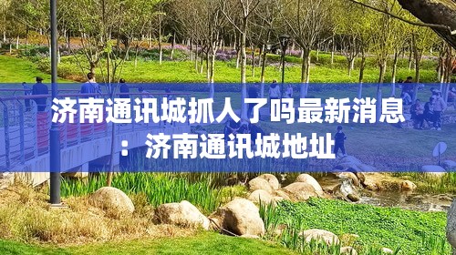 濟(jì)南通訊城抓人了嗎最新消息：濟(jì)南通訊城地址 