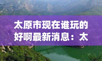 太原市現(xiàn)在誰(shuí)玩的好啊最新消息：太原出去玩哪里好玩 