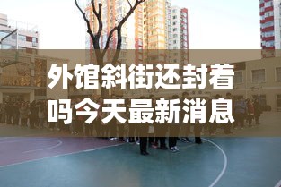 外館斜街還封著嗎今天最新消息：外館斜街街道辦事處 
