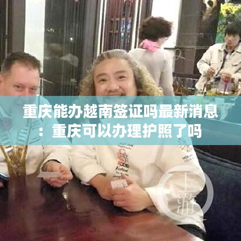 重慶能辦越南簽證嗎最新消息：重慶可以辦理護(hù)照了嗎 