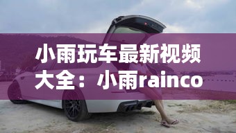 小雨玩車最新視頻大全：小雨rainco 