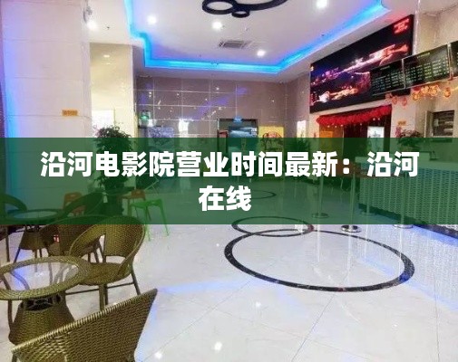 沿河電影院營業(yè)時間最新：沿河在線 