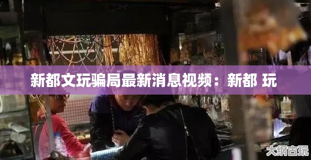 新都文玩騙局最新消息視頻：新都 玩 