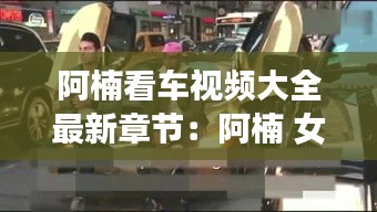 阿楠看車視頻大全最新章節(jié)：阿楠 女 