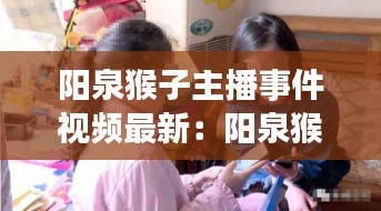 陽(yáng)泉猴子主播事件視頻最新：陽(yáng)泉猴子主播事件視頻最新版 