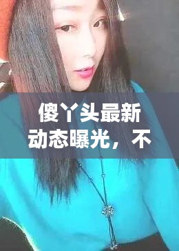 傻丫頭最新動(dòng)態(tài)曝光，不容錯(cuò)過！