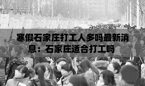 寒假石家莊打工人多嗎最新消息：石家莊適合打工嗎 