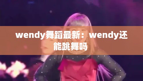 wendy舞蹈最新：wendy還能跳舞嗎 