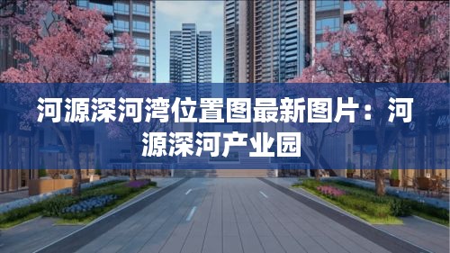 河源深河灣位置圖最新圖片：河源深河產(chǎn)業(yè)園 