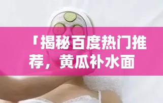 「揭秘百度熱門推薦，黃瓜補水面膜的奧秘大公開！」