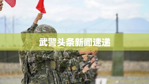 武警頭條新聞速遞
