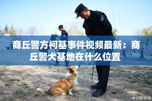 商丘警方柯基事件視頻最新：商丘警犬基地在什么位置 