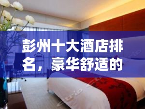 彭州十大酒店排名，豪華舒適的住宿體驗全攻略