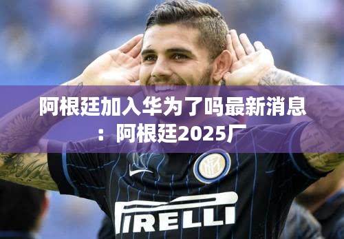 阿根廷加入華為了嗎最新消息：阿根廷2025廠 