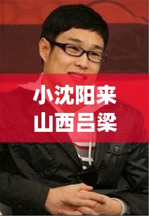 小沈陽(yáng)來山西呂梁了嗎最新消息：小沈陽(yáng)小沈陽(yáng) 