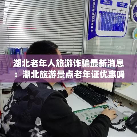 湖北老年人旅游詐騙最新消息：湖北旅游景點老年證優(yōu)惠嗎 