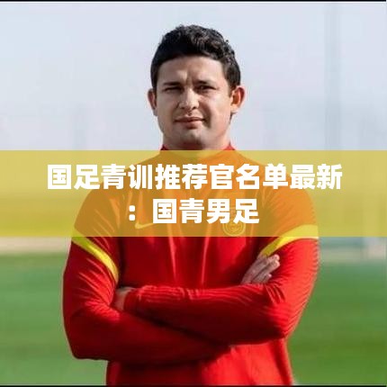 國足青訓(xùn)推薦官名單最新：國青男足 