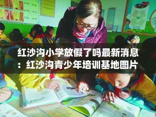紅沙溝小學放假了嗎最新消息：紅沙溝青少年培訓基地圖片 