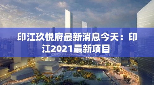 印江玖悅府最新消息今天：印江2021最新項目 