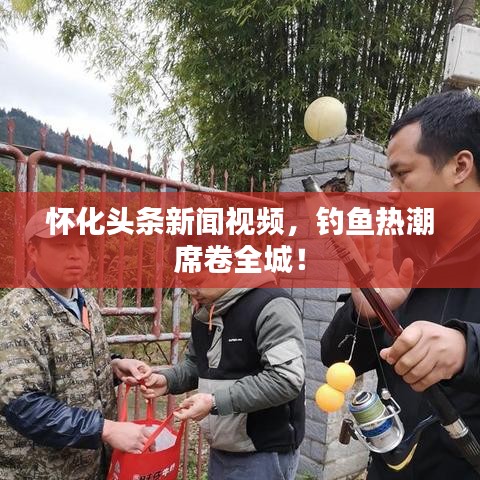 懷化頭條新聞視頻，釣魚熱潮席卷全城！