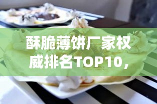 酥脆薄餅廠家權(quán)威排名TOP10，品質(zhì)之選一覽無余