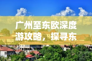 廣州至東歐深度游攻略，探尋東方的無限魅力