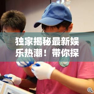 獨(dú)家揭秘最新娛樂熱潮！帶你探索新時(shí)代的玩樂攻略視頻！