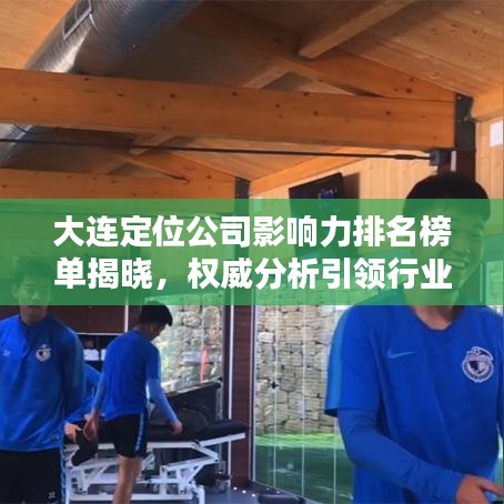大連定位公司影響力排名榜單揭曉，權(quán)威分析引領(lǐng)行業(yè)風(fēng)向！