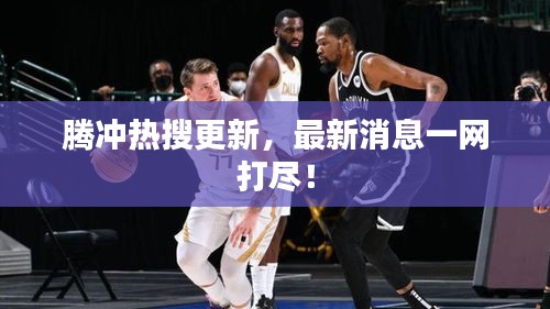 騰沖熱搜更新，最新消息一網(wǎng)打盡！