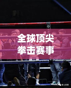 全球頂尖拳擊賽事大排名！熱血沸騰的拳擊對決榜單揭曉！