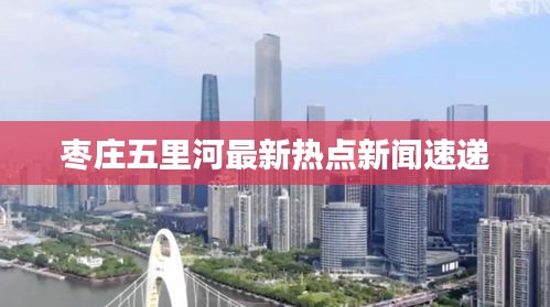 棗莊五里河最新熱點新聞速遞