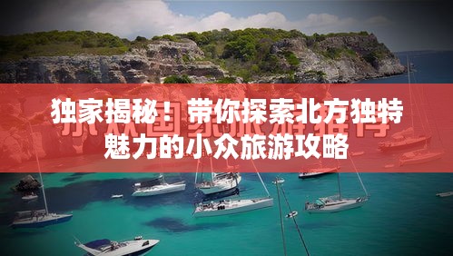獨(dú)家揭秘！帶你探索北方獨(dú)特魅力的小眾旅游攻略