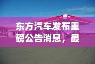 東方汽車發(fā)布重磅公告消息，最新動態(tài)揭秘