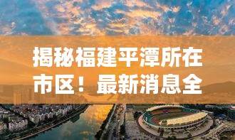 揭秘福建平潭所在市區(qū)！最新消息全掌握