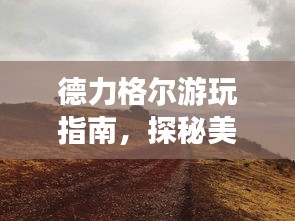 德力格爾游玩指南，探秘美景，盡享獨(dú)特風(fēng)情！