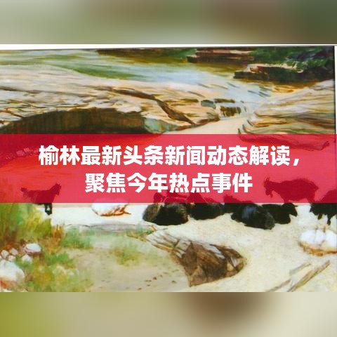 榆林最新頭條新聞動(dòng)態(tài)解讀，聚焦今年熱點(diǎn)事件