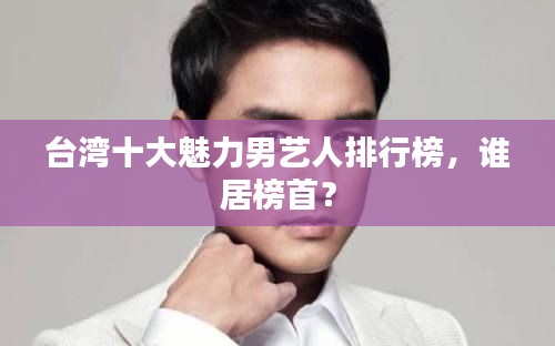 臺灣十大魅力男藝人排行榜，誰居榜首？