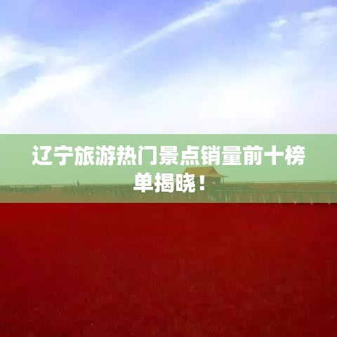 遼寧旅游熱門景點銷量前十榜單揭曉！