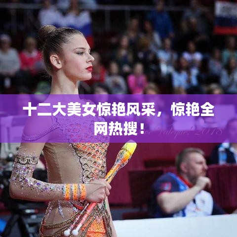 十二大美女驚艷風(fēng)采，驚艷全網(wǎng)熱搜！
