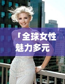 「全球女性魅力多元展現(xiàn)，世界國(guó)家女人排名圖片大揭秘」
