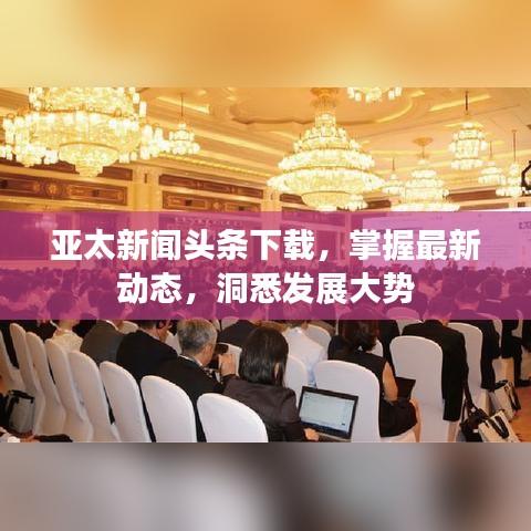 亞太新聞?lì)^條下載，掌握最新動(dòng)態(tài)，洞悉發(fā)展大勢(shì)