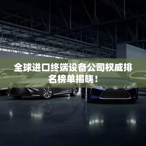 全球進(jìn)口終端設(shè)備公司權(quán)威排名榜單揭曉！