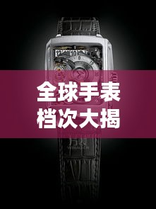 全球手表檔次大揭秘，排名分類一覽無余