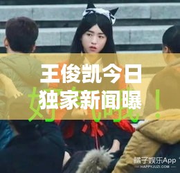 王俊凱今日獨(dú)家新聞曝光
